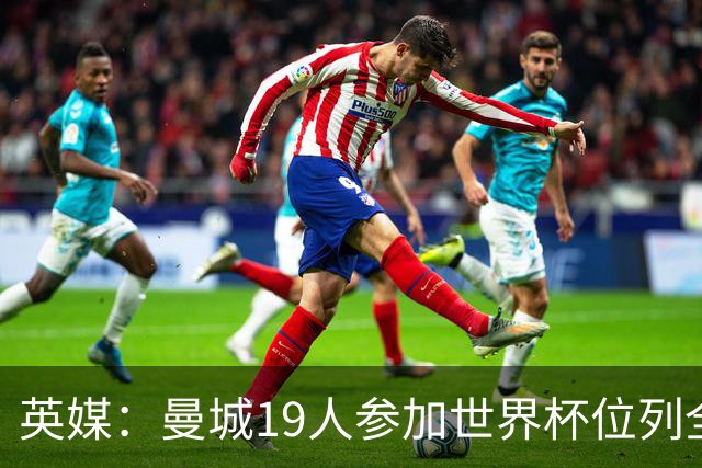 英媒：曼城19人参加世界杯位列全球第一，阿森纳16人位列英超第二